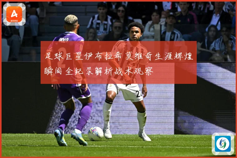 足球巨星伊布拉希莫维奇生涯辉煌瞬间全纪录解析战术观察