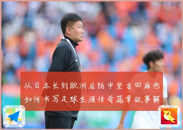 从日本长到欧洲后防中坚吉田麻也如何书写足球生涯传奇篇章故事解析