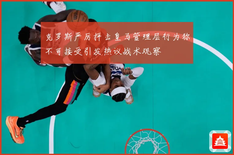 克罗斯严厉抨击皇马管理层行为称不可接受引发热议战术观察