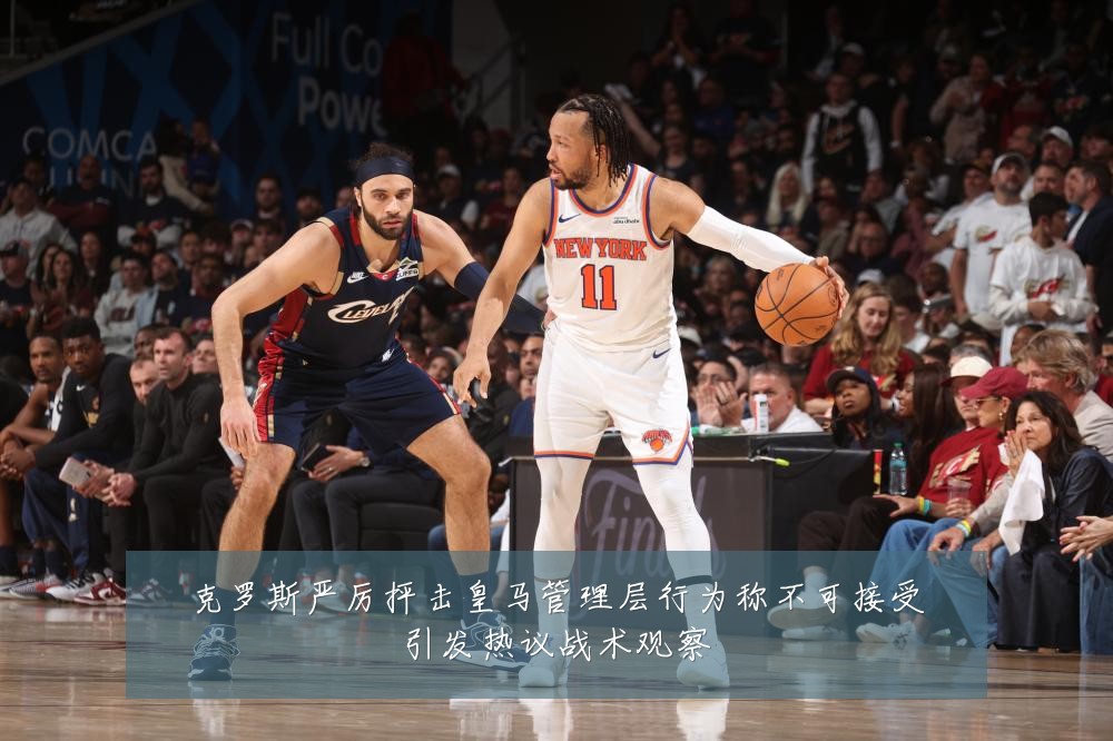 克罗斯严厉抨击皇马管理层行为称不可接受引发热议战术观察